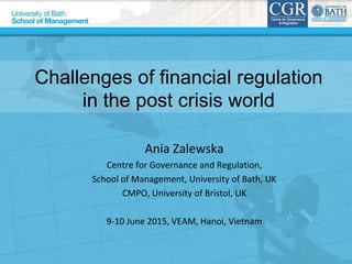 Challenges of financial regulation
in the post crisis world
Ania Zalewska
Centre for Governance and Regulation,
School of Management, University of Bath, UK
CMPO, University of Bristol, UK
9-10 June 2015, VEAM, Hanoi, Vietnam
 