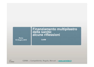 Finanziamento multipilastro
                    della sanità:
                    alcune riflessioni
                     l      ifl   i i
     Roma
16 Giugno 2010               CeRM




         CERM | Competitività, Regole, Mercati | www.cermlab.it
 
