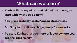 What can we learn?
• Kanban fits everywhere and will adjust to you, just
start with what you do now!
• You most probably scale Kanban already, so...
• To scale Kanban, just do more of it everywhere you
see the opportunity.
• Don't try to install new, huge, fancy frameworks.
 