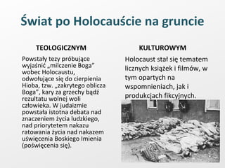 Świat po Holocauście na gruncie TEOLOGICZNYM Powstały tezy próbujące wyjaśnić „milczenie Boga” wobec Holocaustu, odwołujące się do cierpienia Hioba, tzw. „zakrytego oblicza Boga”, kary za grzechy bądź rezultatu wolnej woli człowieka. W judaizmie powstała istotna debata nad znaczeniem życia ludzkiego, nad priorytetem nakazu ratowania życia nad nakazem uświęcenia Boskiego Imienia (poświęcenia się). KULTUROWYM Holocaust stał się tematem licznych książek i filmów, w tym opartych na wspomnieniach, jak i produkcjach fikcyjnych. 