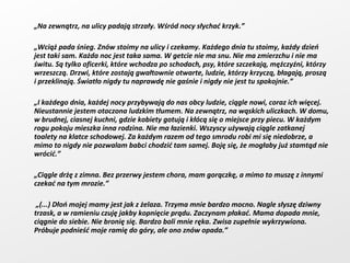 „ Na zewnątrz, na ulicy padają strzały. Wśród nocy słychać krzyk.” „ Wciąż pada śnieg. Znów stoimy na ulicy i czekamy. Każdego dnia tu stoimy, każdy dzień jest taki sam. Każda noc jest taka sama. W getcie nie ma snu. Nie ma zmierzchu i nie ma świtu. Są tylko oficerki, które wchodza po schodach, psy, które szczekają, mężczyźni, którzy wrzeszczą. Drzwi, które zostają gwałtownie otwarte, ludzie, którzy krzyczą, błagają, proszą i przeklinają. Światło nigdy tu naprawdę nie gaśnie i nigdy nie jest tu spokojnie.” „ I każdego dnia, każdej nocy przybywają do nas obcy ludzie, ciągle nowi, coraz ich więcej. Nieustannie jestem otoczona ludzkim tłumem. Na zewnątrz, na wąskich uliczkach. W domu, w brudnej, ciasnej kuchni, gdzie kobiety gotują i kłócą się o miejsce przy piecu. W każdym rogu pokoju mieszka inna rodzina. Nie ma łazienki. Wszyscy używają ciągle zatkanej toalety na klatce schodowej. Za każdym razem od tego smrodu robi mi się niedobrze, a mimo to nigdy nie pozwalam babci chodzić tam samej. Boję się, że mogłaby już stamtąd nie wrócić.” „ Ciągle drżę z zimna. Bez przerwy jestem chora, mam gorączkę, a mimo to muszę z innymi czekać na tym mrozie.”  „ (...) Dłoń mojej mamy jest jak z żelaza. Trzyma mnie bardzo mocno. Nagle słyszę dziwny trzask, a w ramieniu czuję jakby kopnięcie prądu. Zaczynam płakać. Mama dopada mnie, ciągnie do siebie. Nie bronię się. Bardzo boli mnie ręka. Zwisa zupełnie wykrzywiona. Próbuje podnieść moje ramię do góry, ale ono znów opada.” 