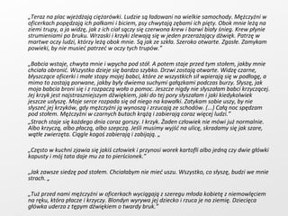 „ Teraz na plac wjeżdżają ciężarówki. Ludzie są ładowani na wielkie samochody. Mężczyźni w oficerkach popędzają ich pałkami i biciem, psy chwytają zębami ich pięty. Obok mnie leżą na ziemi trupy, a ja widzę, jak z ich ciał sączy się czerwona krew i barwi biały śnieg. Krew płynie strumieniami po bruku. Wrzaski i krzyki zlewają się w jeden przerażający dźwięk. Patrzę w martwe oczy ludzi, którzy leżą obok mnie. Są jak ze szkła. Szeroko otwarte. Zgasłe. Zamykam powieki, by nie musieć patrzeć w oczy tych trupów.” „ Babcia wstaje, chwyta mnie i wpycha pod stół. A potem staje przed tym stołem, jakby mnie chciała obronić. Wszystko dzieje się bardzo szybko. Drzwi zostają otwarte. Widzę czarne, błyszczące oficerki i małe stopy mojej babci, które ze wszystkich sił wpierają się w podłogę, a mimo to zostają porwane, jakby były dwiema suchymi gałązkami podczas burzy. Słyszę, jak moja babcia broni się i z rozpaczą woła o pomoc. Jeszcze nigdy nie słyszałam babci krzyczącej. Jej krzyk jest najstraszniejszym dźwiękiem, jaki do tej pory słyszałam i jaki kiedykolwiek jeszcze usłyszę. Moje serce rozpada się od niego na kawałki. Zatykam sobie uszy, by nie słyszeć jej krzyków, gdy mężczyźni ją wynoszą i zrzucają ze schodów. (...) Całą noc spędzam pod stołem. Mężczyźni w czarnych butach krążą i zabierają coraz więcej ludzi.” „ Strach staje się każdego dnia coraz gorszy. I krzyk. Żaden człowiek nie mówi już normalnie. Albo krzyczą, albo płaczą, albo szepczą. Jeśli musimy wyjść na ulicę, skradamy się jak szare, wątłe zwierzęta. Ciągle kogoś zabierają i zabijają. „ „ Często w kuchni zjawia się jakiś człowiek i przynosi worek kartofli albo jedną czy dwie główki kapusty i mój tata daje mu za to pierścionek.” „ Jak zawsze siedzę pod stołem. Chciałabym nie mieć uszu. Wszystko, co słyszę, budzi we mnie strach. „ „ Tuż przed nami mężczyźni w oficerkach wyciągają z szeregu młoda kobietę z niemowlęciem na ręku, która płacze i krzyczy. Blondyn wyrywa jej dziecko i rzuca je na ziemię. Dziecięca główka uderza z tępym dźwiękiem o twardy bruk.” 