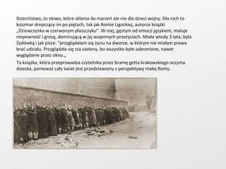 Dzieciństwo, to słowo, które skłania do marzeń ale nie dla dzieci wojny. Dla nich to koszmar drepczący im po piętach, tak jak Romie Ligockiej, autorce książki „Dziewczynka w czerwonym płaszczyku”. W niej, gęstym od emocji językiem, maluje niepewność i grozę, dominującą w jej wojennych przeżyciach. Miała wtedy 3 lata, była Żydówką i jak pisze: "przyglądałam się życiu na dworze, w którym nie miałam prawa brać udziału. Przyglądała się zza zasłony, bo wszystko było zabronione, nawet wyglądanie przez okno.„ To książka, która przeprowadza czytelnika przez bramę getta krakowskiego oczyma dziecka, ponieważ cały świat jest przedstawiony z perspektywy małej Romy. 