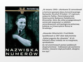 „ W sierpniu 1943r. członkowie SS zamordowali w komorze gazowej obozu koncentracyjnego Naztweiler-Struthof 29 kobiet i 57 mężczyzn, wyłącznie Żydów. Zleceniodawcą było Stowrzyszenie Badawczo-Dydaktyczne Ahnenerbe, które dla celów propagandowych zamierzało wyposażyć w szkielety zamordowanych antropologiczną pokazową kolekcję na Uniwersytecie Rzeszy w Strasburgu.” „ Alexander Mitscherlich i Fred Mielle  opublikowali w 1947 zbiór dokumentów  „ Dyktat pogardy dla człowieka”. W ich relacjach ofiary znalazły sie na marginesie, sprowadzone  do roli anonimowych postaci poddanych eksperymentowi - traktowane jak wymienne obiekty, nieważne skąd pochodzili, obojętne  kim byli.” 