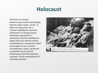Holocaust Holocaust to masowa eksterminacja narodu żydowskiego. Podczas wojny naziści  uznali,  że Żydzi nie mają prawa żyć, a masowe ludobójstwo starannie zaplanowali. Po drugiej wojnie światowej organizatorzy i wykonawcy machiny ludobójstwa ścigani byli przez aliancki wymiar sprawiedliwości i postawieni zostali przed sądem w tzw. procesie norymberskim; część z oprawców przedostała się do Ameryki Południowej; była RFN wypłaciła Izraelowi z tytułu odszkodowań 37 miliardów dolarów. 