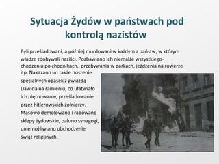 Sytuacja Żydów w państwach pod kontrolą nazistów  Byli prześladowani, a później mordowani w każdym z państw, w którym władze zdobywali naziści. Pozbawiano ich niemalże wszystkiego-chodzeniu po chodnikach,  przebywania w parkach, jeżdżenia na rowerze itp. Nakazano im także noszenie  specjalnych opasek z gwiazdą  Dawida na ramieniu, co ułatwiało ich piętnowanie, prześladowanie  przez hitlerowskich żołnierzy.  Masowo demolowano i rabowano  sklepy żydowskie, palono synagogi,  uniemożliwiano obchodzenie świąt religijnych.  