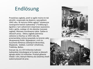 Endlösung   Prawdziwa zagłada, jeżeli w ogóle można to tak określić, rozpoczęła się dopiero z początkiem 1942 roku. W styczniu Hitler ogłosił "ostateczne rozwiązanie kwestii żydowskiej" ("Endlösung"). Zgodnie z tym założeniem stopniowo wywożono ludzi z getta, zsyłając ich do obozów masowej zagłady. Masowo mordowano także  Żydów w obozach pracy.  Obózy zagłady (pierwszy założono w Dachau w 1933 roku dla przeciwników reżimu) powstały na terenie całej okupowanej Polski. Największe z nich to: Auschwitz-Birkenau (Oświęcim-Brzezinka), Majdanek,  Sobibór, Culmhof  (Chełmno), Treblinka, Bełżec.  Szacuje się, że z 8-9 milionów ludności żydowskiej mieszkającej w Europie w obozach zginęło około 5-6 milionów. Przeżyli głównie młodzi i silni, których Niemcy do ostatniej chwili wykorzystywali do prac.  