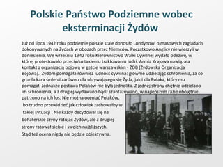 Polskie Państwo Podziemne wobec eksterminacji Żydów   Już od lipca 1942 roku podziemie polskie stale donosiło Londynowi o masowych zagładach dokonywanych na Żydach w obozach przez Niemców. Początkowo Anglicy nie wierzyli w doniesienia. We wrześniu 1942 roku Kierownictwo Walki Cywilnej wydało odezwę, w której protestowało przeciwko takiemu traktowaniu ludzi. Armia Krajowa nawiązała kontakt z organizacją bojową w getcie warszawskim - ŻOB (Żydowska Organizacja Bojowa).  Żydom pomagała również ludność cywilna: głównie udzielając schronienia, za co groziła kara śmierci zarówno dla ukrywającego się Żyda, jak i dla Polaka, który mu pomagał. Jednakże postawa Polaków nie była jednolita. Z jednej strony chętnie udzielano im schronienia, a z drugiej wydawano bądź szantażowano, w najlepszym razie obojętnie patrzono na ich los. Nie można oceniać Polaków,   bo trudno przewidzieć jak człowiek zachowałby w   takiej sytuacji . Nie każdy decydował się na  bohaterskie czyny ratując Żydów, ale z drugiej  strony ratował siebie i swoich najbliższych.  Stąd też ocena nigdy nie będzie obiektywna.  