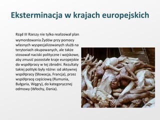 Eksterminacja w krajach europejskich Rząd III Rzeszy nie tylko realizował plan wymordowania Żydów przy pomocy własnych wyspecjalizowanych służb na terytoriach okupowanych, ale także stosował naciski polityczne i wojskowe, aby zmusić pozostałe kraje europejskie do współpracy w tej zbrodni. Rezultaty takiej polityki były różne: od aktywnej współpracy (Słowacja, Francja), przez współpracę częściową (Rumunia, Bułgaria, Węgry), do kategorycznej odmowy (Włochy, Dania). 