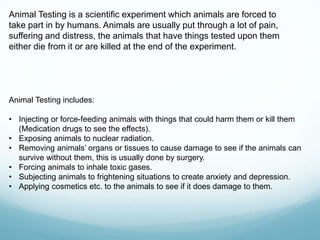 Animal Testing is a scientific experiment which animals are forced to
take part in by humans. Animals are usually put through a lot of pain,
suffering and distress, the animals that have things tested upon them
either die from it or are killed at the end of the experiment.
Animal Testing includes:
• Injecting or force-feeding animals with things that could harm them or kill them
(Medication drugs to see the effects).
• Exposing animals to nuclear radiation.
• Removing animals’ organs or tissues to cause damage to see if the animals can
survive without them, this is usually done by surgery.
• Forcing animals to inhale toxic gases.
• Subjecting animals to frightening situations to create anxiety and depression.
• Applying cosmetics etc. to the animals to see if it does damage to them.
 