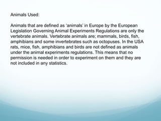 Animals Used:
Animals that are defined as ‘animals’ in Europe by the European
Legislation Governing Animal Experiments Regulations are only the
vertebrate animals. Vertebrate animals are; mammals, birds, fish,
amphibians and some invertebrates such as octopuses. In the USA
rats, mice, fish, amphibians and birds are not defined as animals
under the animal experiments regulations. This means that no
permission is needed in order to experiment on them and they are
not included in any statistics.
 
