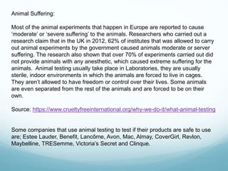 Animal Suffering:
Most of the animal experiments that happen in Europe are reported to cause
‘moderate’ or ‘severe suffering’ to the animals. Researchers who carried out a
research claim that in the UK in 2012, 62% of institutes that was allowed to carry
out animal experiments by the government caused animals moderate or server
suffering. The research also shown that over 70% of experiments carried out did
not provide animals with any anesthetic, which caused extreme suffering for the
animals. Animal testing usually take place in Laboratories, they are usually
sterile, indoor environments in which the animals are forced to live in cages.
They aren’t allowed to have freedom or control over their lives. Some animals
are even separated from the rest of the animals and are forced to be on their
own.
Source: https://www.crueltyfreeinternational.org/why-we-do-it/what-animal-testing
Some companies that use animal testing to test if their products are safe to use
are; Estee Lauder, Benefit, Lancôme, Avon, Mac, Almay, CoverGirl, Revlon,
Maybelline, TRESemme, Victoria’s Secret and Clinque.
 