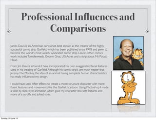 Professional Influences and
Comparisons
James Davis is an American cartoonist, best known as the creator of the highly
successful comic strip Garﬁeld, which has been published since 1978 and grew to
become the world's most widely syndicated comic strip. Davis's other comics
work includesTumbleweeds, Gnorm Gnat, U.S Acres and a strip about Mr. Potato
Head.
From Jim Davis’s artwork I have incorporated his over exaggerated facial features
used in his creating of Garﬁeld.Although his comic strip’s are much neater that
JeremyThe Monkey, the idea of an animal having complete human characteristics
has really inﬂuenced my design.
I could have used After effects to create a more structure character with more
ﬂuent features and movements like the Garﬁeld cartoon. Using Photoshop I made
a slide by slide style animation which gave my character less soft features and
more of a scruffy and jolted style.
Sunday, 29 June 14
 