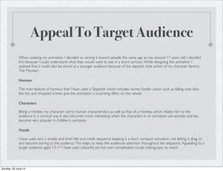 Appeal To Target Audience
When creating my animation I decided on aiming it toward people the same age as me, around 17 years old. I decided
this because I could understand what they would want to see in a short cartoon.While designing the animation I
realised that it could also be aimed at a younger audience because of the slapstick style action of my character ‘Jeremy
The Monkey’.
Humour
The main feature of humour that I have used is ‘Slapstick’ which includes clumsy foolish action such as falling over.Also
the fast and chopped scenes give the animation a surprising affect on the viewer.
Characters
Being a monkey my character carry’s human characteristics as well as that of a monkey, which relates him to the
audience in a comical way. It also becomes more interesting when the characters in an animation are animals and has
become very popular in children's cartoons.
Visuals
I have used very a simple and brief title and credit sequence keeping it a short compact animation, not letting it drag on
and become boring to the audience.This helps to keep the audiences attention throughout the sequence.Appealing to a
target audience aged 13-17 I have used colourful yet not over complicated visuals making easy to watch.
Sunday, 29 June 14
 