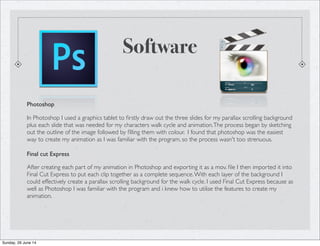 Software
Photoshop
In Photoshop I used a graphics tablet to ﬁrstly draw out the three slides for my parallax scrolling background
plus each slide that was needed for my characters walk cycle and animation.The process began by sketching
out the outline of the image followed by ﬁlling them with colour. I found that photoshop was the easiest
way to create my animation as I was familiar with the program, so the process wasn't too strenuous.
Final cut Express
After creating each part of my animation in Photoshop and exporting it as a mov. ﬁle I then imported it into
Final Cut Express to put each clip together as a complete sequence.With each layer of the background I
could effectively create a parallax scrolling background for the walk cycle. I used Final Cut Express because as
well as Photoshop I was familiar with the program and i knew how to utilise the features to create my
animation.
Sunday, 29 June 14
 