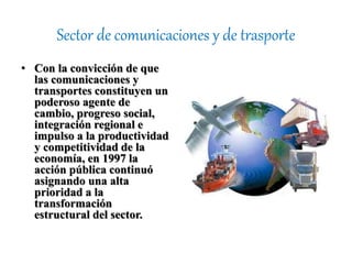 Sector de comunicaciones y de trasporte
• Con la convicción de que
las comunicaciones y
transportes constituyen un
poderoso agente de
cambio, progreso social,
integración regional e
impulso a la productividad
y competitividad de la
economía, en 1997 la
acción pública continuó
asignando una alta
prioridad a la
transformación
estructural del sector.
 