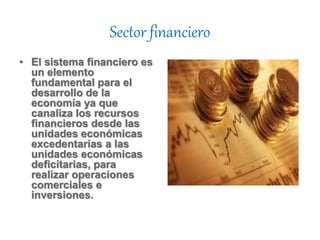 Sector financiero
• El sistema financiero es
un elemento
fundamental para el
desarrollo de la
economía ya que
canaliza los recursos
financieros desde las
unidades económicas
excedentarias a las
unidades económicas
deficitarias, para
realizar operaciones
comerciales e
inversiones.
 
