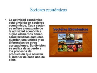 Sectores económicos
• La actividad económica
está dividida en sectores
económicos. Cada sector
se refiere a una parte de
la actividad económica
cuyos elementos tienen
características comunes,
guardan una unidad y se
diferencian de otras
agrupaciones. Su división
se realiza de acuerdo a
los procesos de
producción que ocurren
al interior de cada uno de
ellos.
 