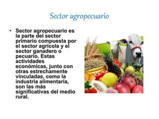 Sector agropecuario
• Sector agropecuario es
la parte del sector
primario compuesta por
el sector agrícola y el
sector ganadero o
pecuario. Estas
actividades
económicas, junto con
otras estrechamente
vinculadas, como la
industria alimentaria,
son las más
significativas del medio
rural.
 