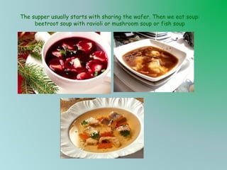 The supper usually starts with sharing the wafer. Then we eat soup:
beetroot soup with ravioli or mushroom soup or fish soup

 