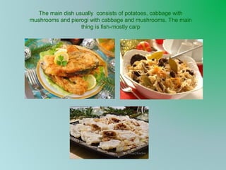The main dish usually consists of potatoes, cabbage with
mushrooms and pierogi with cabbage and mushrooms. The main
thing is fish-mostly carp

 