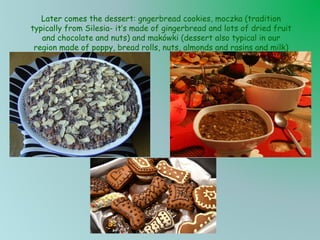 Later comes the dessert: gngerbread cookies, moczka (tradition
typically from Silesia- it’s made of gingerbread and lots of dried fruit
and chocolate and nuts) and makówki (dessert also typical in our
region made of poppy, bread rolls, nuts, almonds and rasins and milk)

 