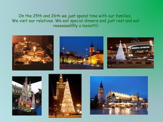 On the 25th and 26th we just spend time with our families.
We visit our relatives. We eat special dinners and just rest and eat
reeeaaaallllly a loooot!

 