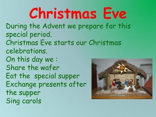 Christmas Eve

During the Advent we prepare for this
special period.
Christmas Eve starts our Christmas
celebrations.
On this day we :
Share the wafer
Eat the special supper
Exchange presents after
the supper
Sing carols

 