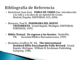  Bartolomé, Juan José. PABLO DE TARSO Una introducción
a la vida y a la obra de un Apóstol de Cristo.
Madrid, España: EDITORIAL CCS, 2006.
 Benware, Paul N. PANORAMA DEL NUEVO
TESTAMENTO. Grand Rapids, Michigan: EDITORIAL
PORTAVOZ, 1993.
 Biblia Textual. De regreso a las fuentes. Nashville,
TN: Sociedad Bíblica Iberoamericana, 1999.
 Bromiley, Geoffrey W. Ed. The International
Standard Bible Encyclopedia Fully Revised. Grand
Rapids, Michigan: William B. Eerdmans Publishing
Company, 1986.
 
