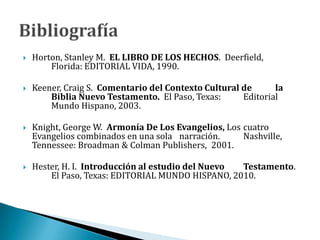  Horton, Stanley M. EL LIBRO DE LOS HECHOS. Deerfield,
Florida: EDITORIAL VIDA, 1990.
 Keener, Craig S. Comentario del Contexto Cultural de la
Biblia Nuevo Testamento. El Paso, Texas: Editorial
Mundo Hispano, 2003.
 Knight, George W. Armonía De Los Evangelios, Los cuatro
Evangelios combinados en una sola narración. Nashville,
Tennessee: Broadman & Colman Publishers, 2001.
 Hester, H. I. Introducción al estudio del Nuevo Testamento.
El Paso, Texas: EDITORIAL MUNDO HISPANO, 2010.
 
