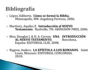  López, Ediberto. Cómo se formó la Biblia.
Minneapolis, MN: Augsburg Fortress, 2006.
 Martínez, Aquiles E. Introducción al NUEVO
Testamento. Nashville, TN: ABINGDON PRES, 2006.
 Moo, Douglas J. & D. A. Carson. UNA INTRODUCCIÓN
AL NUEVO TESTAMENTO. Barcelona,
España: EDITORIAL CLIE, 2008.
 Nygren, Anders. LA EPÍSTOLA A LOS ROMANOS. Saint
Louis, Missouri: EDITORIAL CONCORDIA.
2010.
 