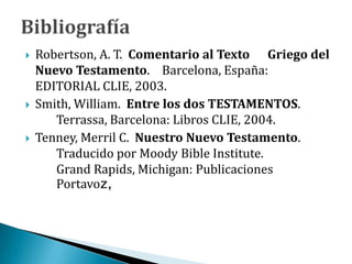  Robertson, A. T. Comentario al Texto Griego del
Nuevo Testamento. Barcelona, España:
EDITORIAL CLIE, 2003.
 Smith, William. Entre los dos TESTAMENTOS.
Terrassa, Barcelona: Libros CLIE, 2004.
 Tenney, Merril C. Nuestro Nuevo Testamento.
Traducido por Moody Bible Institute.
Grand Rapids, Michigan: Publicaciones
Portavoz,
 