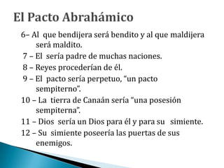 6– Al que bendijera será bendito y al que maldijera
será maldito.
7 – El sería padre de muchas naciones.
8 – Reyes procederían de él.
9 – El pacto sería perpetuo, “un pacto
sempiterno”.
10 – La tierra de Canaán sería “una posesión
sempiterna”.
11 – Dios sería un Dios para él y para su simiente.
12 – Su simiente poseería las puertas de sus
enemigos.
 