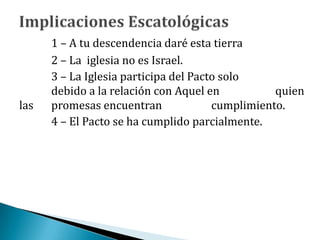 1 – A tu descendencia daré esta tierra
2 – La iglesia no es Israel.
3 – La Iglesia participa del Pacto solo
debido a la relación con Aquel en quien
las promesas encuentran cumplimiento.
4 – El Pacto se ha cumplido parcialmente.
 