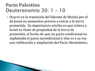  Ocurre en la transición del liderato de Moisés por el
de Josué en momentos previos a entrar a la tierra
prometida. Su importancia estriba en que reitera a
Israel su título de propiedad de la tierra de
promisión, el hecho de que un pacto condicional no
suplantaba el pacto incondicional y éste es a su vez
una ratificación y ampliación del Pacto Abrahámico.
 