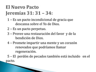 1 – Es un pacto incondicional de gracia que
descansa sobre el Yo de Dios.
2 – Es un pacto perpetuo.
3 – Provee una restauración del favor y de la
bendición de Dios.
4 – Promete impartir una mente y un corazón
renovados que podríamos llamar
regeneración.
5 – El perdón de pecados también está incluido en el
pacto.
 