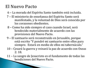 6 – La morada del Espíritu Santo también está incluida.
7 – El ministerio de enseñanza del Espíritu Santo será
manifestado, y la voluntad de Dios será conocida por
los corazones obedientes.
8 – Como ha sido siempre el caso cuando Israel, será
bendecido materialmente de acuerdo con las
provisiones del Nuevo Pacto.
9 – El santuario será reconstruido en Jerusalén, porque
está escrito “Y pondré mi santuario entre ellos para
siempre. Estará en medio de ellos mi tabernáculo.”
10 – Cesará la guerra y reinará la paz de acuerdo con Oseas
2: 18.
11 – La sangre de Jesucristo es el fundamento de todas las
bendiciones del Nuevo Pacto.
 