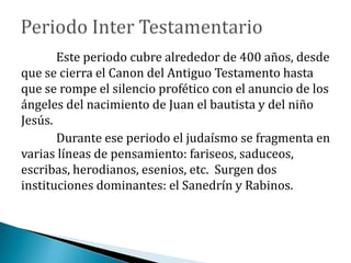 Este periodo cubre alrededor de 400 años, desde
que se cierra el Canon del Antiguo Testamento hasta
que se rompe el silencio profético con el anuncio de los
ángeles del nacimiento de Juan el bautista y del niño
Jesús.
Durante ese periodo el judaísmo se fragmenta en
varias líneas de pensamiento: fariseos, saduceos,
escribas, herodianos, esenios, etc. Surgen dos
instituciones dominantes: el Sanedrín y Rabinos.
 