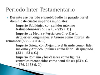  Durante ese periodo el pueblo Judío ha pasado por el
dominio de cuatro imperios mundiales:
Imperio Babilónico con su líder máximo
Nabucodonosor (605 a. C. – 535 a. C.)
Imperio de Media y Persia con Ciro, Darío,
Artajerjes Longimanos, y Asuero como líderes de
renombre (535 – 331 a. C.)
Imperio Griego con Alejandro el Grande como líder
máximo y Antíoco Epifanes como líder despiadado
(331 – 63 a. C.)
Imperio Romano y los césares como figuras
centrales reconocidos como semi dioses (63 a. C.
– 476, 1453 d. C.)
 
