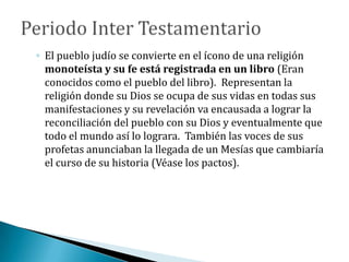 ◦ El pueblo judío se convierte en el ícono de una religión
monoteísta y su fe está registrada en un libro (Eran
conocidos como el pueblo del libro). Representan la
religión donde su Dios se ocupa de sus vidas en todas sus
manifestaciones y su revelación va encausada a lograr la
reconciliación del pueblo con su Dios y eventualmente que
todo el mundo así lo lograra. También las voces de sus
profetas anunciaban la llegada de un Mesías que cambiaría
el curso de su historia (Véase los pactos).
 