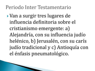  Van a surgir tres lugares de
influencia definitoria sobre el
cristianismo emergente: a)
Alejandría, con su influencia judío
helénico, b) Jerusalén, con su carís
judío tradicional y c) Antioquía con
el énfasis pneumatológico.
 