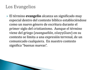  El término evangelio alcanza un significado muy
especial dentro del contexto bíblico estableciéndose
como un nuevo género de escritura durante el
primer siglo del cristianismo. Aunque el término
viene del griego (euanguelión, εύαγγέλιον) en su
contexto se limita a una expresión terrenal, de un
comunicado cualquiera. En nuestro contexto
significa “buenas nuevas”.
 