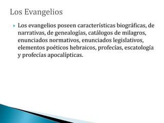  Los evangelios poseen características biográficas, de
narrativas, de genealogías, catálogos de milagros,
enunciados normativos, enunciados legislativos,
elementos poéticos hebraicos, profecías, escatología
y profecías apocalípticas.
 