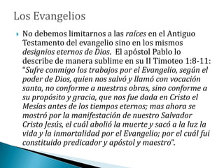  No debemos limitarnos a las raíces en el Antiguo
Testamento del evangelio sino en los mismos
designios eternos de Dios. El apóstol Pablo lo
describe de manera sublime en su II Timoteo 1:8-11:
“Sufre conmigo los trabajos por el Evangelio, según el
poder de Dios, quien nos salvó y llamó con vocación
santa, no conforme a nuestras obras, sino conforme a
su propósito y gracia, que nos fue dada en Cristo el
Mesías antes de los tiempos eternos; mas ahora se
mostró por la manifestación de nuestro Salvador
Cristo Jesús, el cuál abolió la muerte y sacó a la luz la
vida y la inmortalidad por el Evangelio; por el cuál fui
constituido predicador y apóstol y maestro”.
 