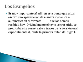  Es muy importante añadir en este punto que estos
escritos no aparecieron de manera mecánica ni
automática en el formato que los hemos
recibido hoy. Originalmente el texto se trasmitía, se
predicaba y se conservaba a través de la versión oral
especialmente durante la primera mitad del Siglo I.
 