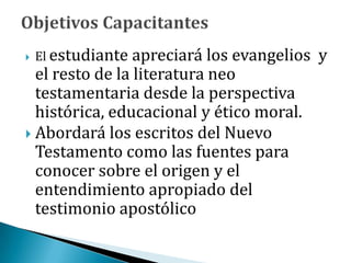  El estudiante apreciará los evangelios y
el resto de la literatura neo
testamentaria desde la perspectiva
histórica, educacional y ético moral.
 Abordará los escritos del Nuevo
Testamento como las fuentes para
conocer sobre el origen y el
entendimiento apropiado del
testimonio apostólico
 