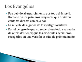  Fue debido al esparcimiento por todo el Imperio
Romano de los primeros creyentes que tuvieron
contacto directo con el Señor.
 La muerte de algunos de los testigos oculares
 Por el peligro de que no se perdiera todo ese caudal
de obras del Señor, que los discípulos decidieron
recogerlos en una versión escrita de primera mano.
 