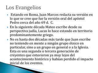  Estando en Roma, Juan Marcos redacta su versión en
lo que se cree que fue la versión oral del apóstol
Pedro cerca del año 69 d. C.
 En la siguiente década Mateo escribe desde su
perspectiva judía, Lucas lo hace estando en territorio
predominantemente griego.
 No es hasta dos décadas más tarde que Juan escribe
no teniendo en mente a ningún grupo étnico en
particular, sino a un grupo en general o a la Iglesia.
Esta es una segunda o tercera generación de
creyentes que estuvieron ya muy lejos del
acontecimiento histórico y habían perdido el impacto
inicial de los eventos.
 