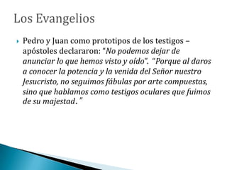  Pedro y Juan como prototipos de los testigos –
apóstoles declararon: “No podemos dejar de
anunciar lo que hemos visto y oído”. “Porque al daros
a conocer la potencia y la venida del Señor nuestro
Jesucristo, no seguimos fábulas por arte compuestas,
sino que hablamos como testigos oculares que fuimos
de su majestad.”
 