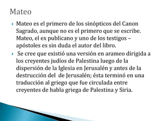  Mateo es el primero de los sinópticos del Canon
Sagrado, aunque no es el primero que se escribe.
Mateo, el ex publicano y uno de los testigos –
apóstoles es sin duda el autor del libro.
 Se cree que existió una versión en arameo dirigida a
los creyentes judíos de Palestina luego de la
dispersión de la Iglesia en Jerusalén y antes de la
destrucción del de Jerusalén; ésta terminó en una
traducción al griego que fue circulada entre
creyentes de habla griega de Palestina y Siria.
 